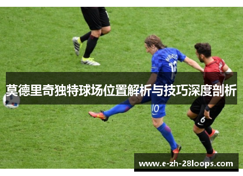 莫德里奇独特球场位置解析与技巧深度剖析 莫德里奇独特球场位置解析与技巧深度剖析