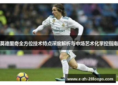 莫德里奇全方位技术特点深度解析与中场艺术化掌控指南 莫德里奇全方位技术特点深度解析与中场艺术化掌控指南