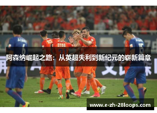 阿森纳崛起之路：从英超失利到新纪元的崭新篇章